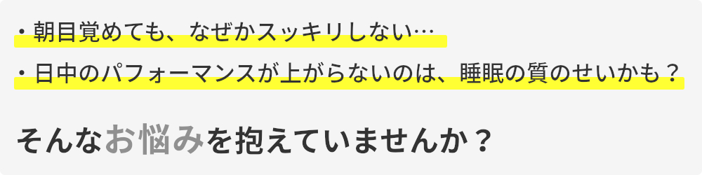 朝目覚めてもなぜかスッキリしない,日中のパフォーマンスが上がらないのは睡眠の質のせいかも,そんなお悩みを抱えていませんか