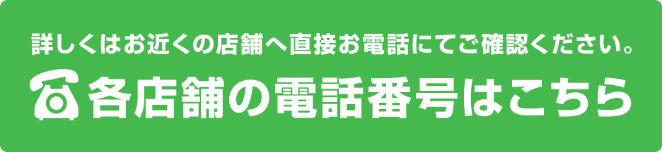 詳しくはお近くの店舗へ直接お電話にてご確認ください。各店舗の電話番号はこちら